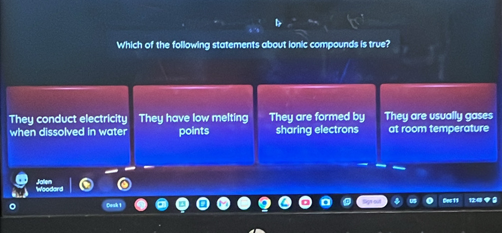 Which of the following statements about ionic compounds is true?
They conduct electricity They have low melting They are formed by They are usually gases
when dissolved in water points sharing electrons at room temperature
Jalen
Woodard
Cosk 1