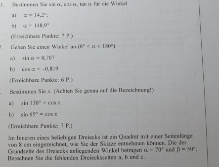 Bestimmen Sie sin α, cos α, tan α für die Winkel 
a) alpha =14.2°; 
b) alpha =148.9°
(Erreichbare Punkte: 7 P.) 
2. Geben Sie einen Winkel an (0°≤ alpha ≤ 180°)
a) sin alpha =0,707
b) cos alpha =-0.819
(Erreichbare Punkte: 6 P.) 
Bestimmen Sie x. (Achten Sie genau auf die Bezeichnung!) 
a) sin 130°=cos x
b) sin 65°=cos x
(Erreichbare Punkte: 7 P.) 
Im Inneren eines beliebigen Dreiecks ist ein Quadrat mit einer Seitenlänge 
von 8 cm eingezeichnet, wie Sie der Skizze entnehmen können. Die der 
Grundseite des Dreiecks anliegenden Winkel betragen alpha =70° und beta =50°. 
Berechnen Sie die fehlenden Dreiecksseiten a, b und c.