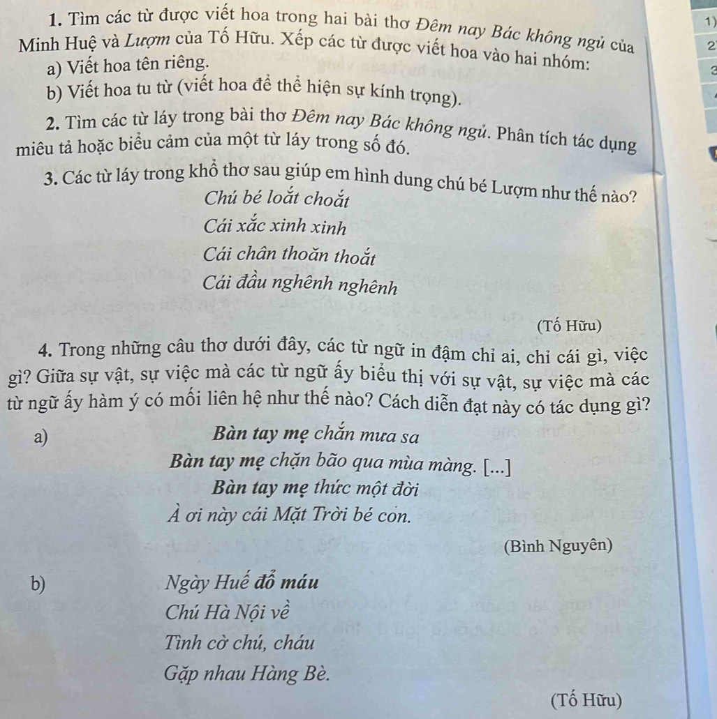 Tìm các từ được viết hoa trong hai bài thơ Đêm nay Bác không ngủ của 2
Minh Huệ và Lượm của Tố Hữu. Xếp các từ được viết hoa vào hai nhóm:
a) Viết hoa tên riêng.
3
b) Viết hoa tu từ (viết hoa để thể hiện sự kính trọng).
2. Tìm các từ láy trong bài thơ Đêm nay Bác không ngủ. Phân tích tác dụng
miêu tả hoặc biểu cảm của một từ láy trong số đó.
3. Các từ láy trong khổ thơ sau giúp em hình dung chú bé Lượm như thế nào?
Chú bé loắt choắt
Cái xắc xinh xinh
Cái chân thoăn thoắt
Cái đầu nghênh nghênh
(Tố Hữu)
4. Trong những câu thơ dưới đây, các từ ngữ in đậm chỉ ai, chỉ cái gì, việc
gì? Giữa sự vật, sự việc mà các từ ngữ ấy biểu thị với sự vật, sự việc mà các
từ ngữ ấy hàm ý có mối liên hệ như thế nào? Cách diễn đạt này có tác dụng gì?
a) Bàn tay mẹ chắn mưa sa
Bàn tay mẹ chặn bão qua mùa màng. [...]
Bàn tay mẹ thức một đời
À ơi này cái Mặt Trời bé cón.
(Bình Nguyên)
b) Ngày Huế đỗ máu
Chú Hà Nội về
Tình cờ chú, cháu
Gặp nhau Hàng Bè.
(Tố Hữu)