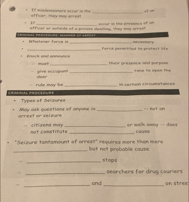 If misdemeanors occur in the of an 
officer, they may arrest 
If 
_occur in the presence of an 
officer or outside of a private dwelling, they may arrest 
CRIMINAL PROCEDURE: MANNER OF ARREST 
Whatever force is _necessary 
_force permitted to protect life 
Knock and announce 
must _their presence and purpose 
give occupant _time to open the 
door 
- rule may be _in certain circumstances 
CRIMINAL PROCEDURE 
Types of Seizures 
May ask questions of anyone in _-- not an 
arrest or seizure 
citizens may _or walk away -- does 
not constitute _cause 
"Seizure tantamount of arrest” requires more than mere 
_, but not probable cause 
_ 
stops 
_ 
searchers for drug couriers 
_and _on stree