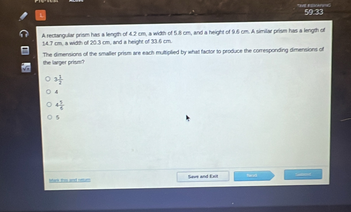 TIE REWANIC
L
59:33
A rectangular prism has a length of 4.2 cm, a width of 5.8 cm, and a height of 9.6 cm. A similar prism has a length of
14.7 cm, a width of 20.3 cm, and a height of 33.6 cm.
The dimensions of the smaller prism are each multiplied by what factor to produce the corresponding dimensions of
the larger prism?
3 1/2 
4
4 5/6 
5
Mark this and retum Save and Exit Nexk
Summt