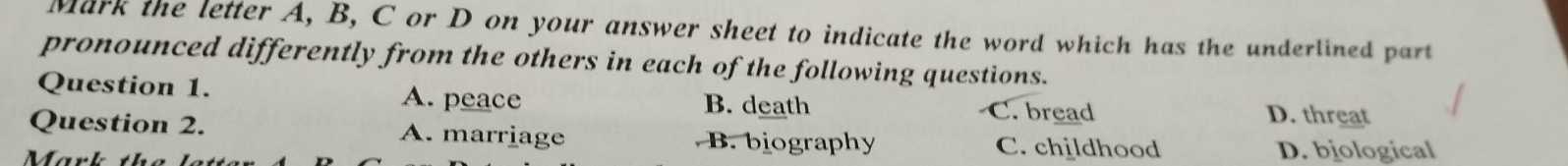 Mark the letter A, B, C or D on your answer sheet to indicate the word which has the underlined part
pronounced differently from the others in each of the following questions.
Question 1. A. peace B. death C. bread D. threat
Question 2. A. marriage B. biography C. childhood
Mark D. biological