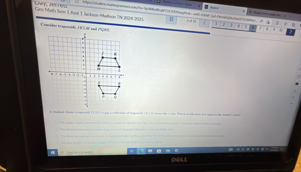 Mastery Connect : Home x Student x Q ： lnaagie frm.treee afen
Day, Jerret Geo Math Sem 1 Asst 1 Jackson-Madison TN 2024-2025
https://student.masteryconnect.com/?iv=VpJWKwWcqkFCUL2ERJALwg&tok=-ex8O-IGbhiP_Qa3-FWrcN4Ql5kz26ie2E30088a1... A^1
6 of 10 < <tex>1 2 3 4 5 6 7 8 9 10
Consider trapezoids JKLM and PQRS.
2
A student claims trapezoid PQRS is no1 a reflection of trapezoid JKLM across the 2 -axis. Which justification dest supports the student's clum?
The angles created between the points in trapezold J.KLAf, the origin, and corresponding points in trapezoid PQRS all ciffer in measure
The distances between corresponding points of trapezold JNLM and trapezold PQRS differ
The distances between each point in tradezold PQRS and the 2 -axs differ from theis corresponding poirts in tradem JNEM as the aww
The side lengtns in trapezold PQRS oitter from the sife leogds in trapezon /NLM
Type here to search