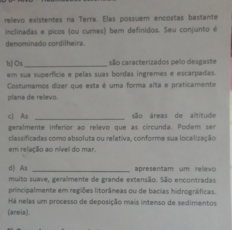 relevo existentes na Terra. Elas possuem encostas bastante 
inclinadas e picos (ou cumes) bem definidos. Seu conjunto é 
denominado cordilheira. 
b) Os _são caracterizados pelo desgaste 
em sua superfície e pelas suas bordas íngremes e escarpadas. 
Costumamos dizer que esta é uma forma alta e praticamente 
plana de relevo. 
c) As _são áreas de altitude 
geralmente inferior ao relevo que as circunda. Podem ser 
classificadas como absoluta ou relativa, conforme sua localização 
em relação ao nível do mar. 
d) As _apresentam um relevo 
muito suave, geralmente de grande extensão. São encontradas 
principalmente em regiões litorâneas ou de bacias hidrográficas. 
Há nelas um processo de deposição mais intenso de sedimentos 
(areia).