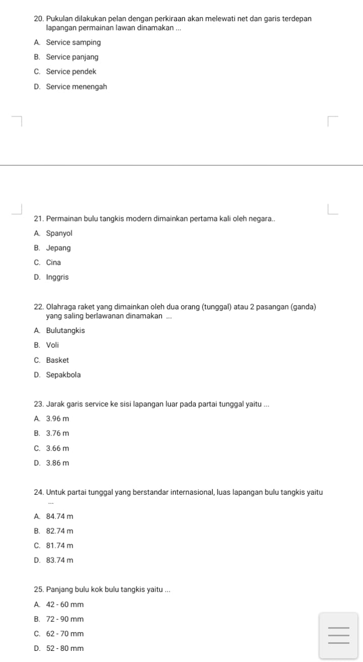 Pukulan dilakukan pelan dengan perkiraan akan melewati net dan garis terdepan
lapangan permainan lawan dinamakan ...
A. Service samping
B. Service panjang
C. Service pendek
D. Service menengah
21. Permainan bulu tangkis modern dimainkan pertama kali oleh negara.
A. Spanyol
B. Jepang
C. Cina
D. Inggris
22. Olahraga raket yang dimainkan oleh dua orang (tunggal) atau 2 pasangan (ganda)
yang saling berlawanan dinamakan ...
A. Bulutangkis
B. Voli
C. Basket
D. Sepakbola
23. Jarak garis service ke sisi lapangan luar pada partai tunggal yaitu ...
A. 3.96 m
B. 3.76 m
C. 3.66 m
D. 3.86 m
24. Untuk partai tunggal yang berstandar internasional, luas lapangan bulu tangkis yaitu
A. 84.74 m
B. 82.74 m
C. 81.74 m
D. 83.74 m
25. Panjang bulu kok bulu tangkis yaitu ...
A. 42-60 mm
B. 72 - 90 mm
_
C. 62-70mm
_
D. 52-80mm