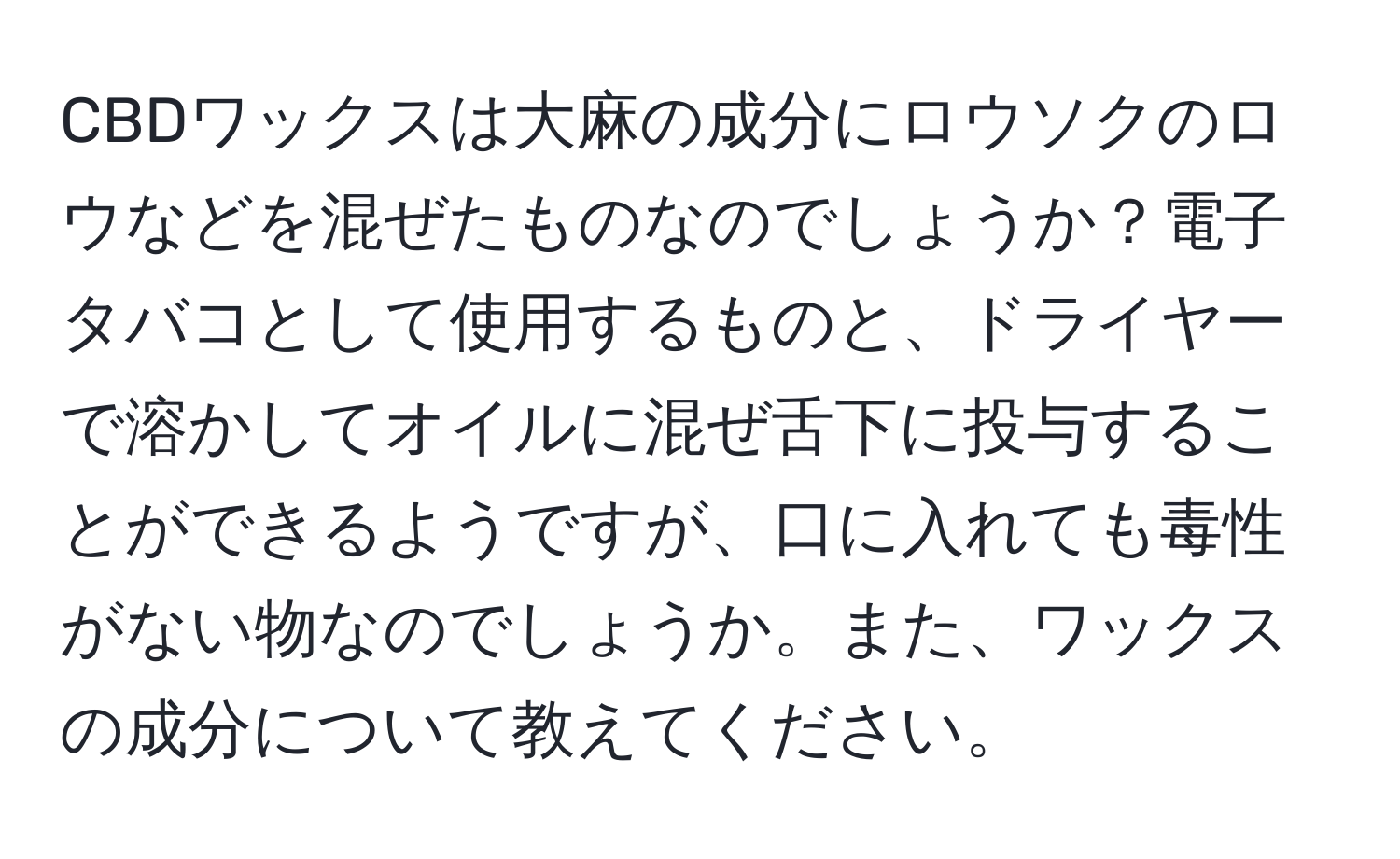 CBDワックスは大麻の成分にロウソクのロウなどを混ぜたものなのでしょうか？電子タバコとして使用するものと、ドライヤーで溶かしてオイルに混ぜ舌下に投与することができるようですが、口に入れても毒性がない物なのでしょうか。また、ワックスの成分について教えてください。