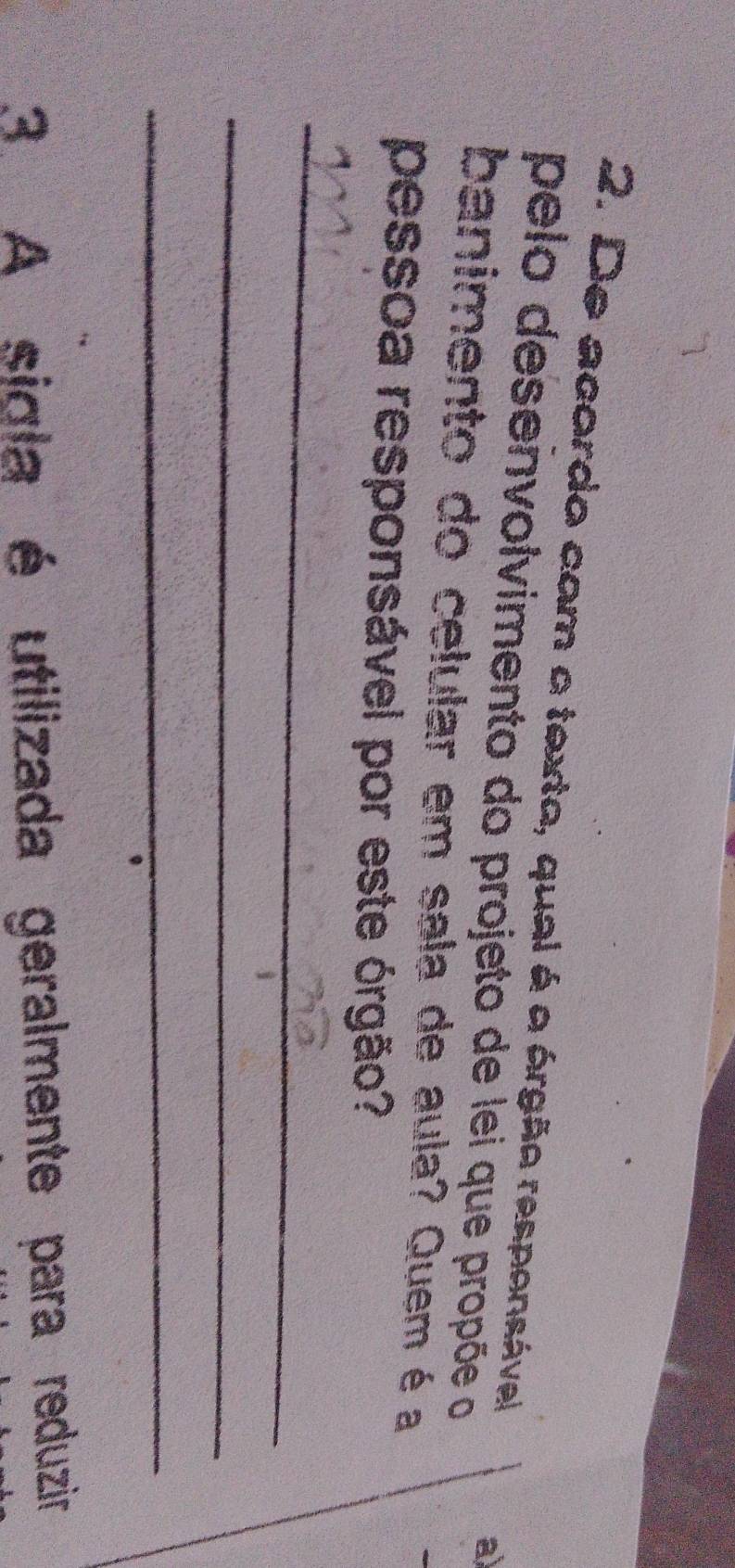 De acordo com o texta, qual é a órgão responsável 
pelo desenvolvimento do projeto de lei que propõe o 
a) 
banimento do celular em sala de aula? Quem é a 
pessoa responsável por este órgão? 
_ 
_ 
_ 
3 A sigla é utilizada geralmente para reduzir