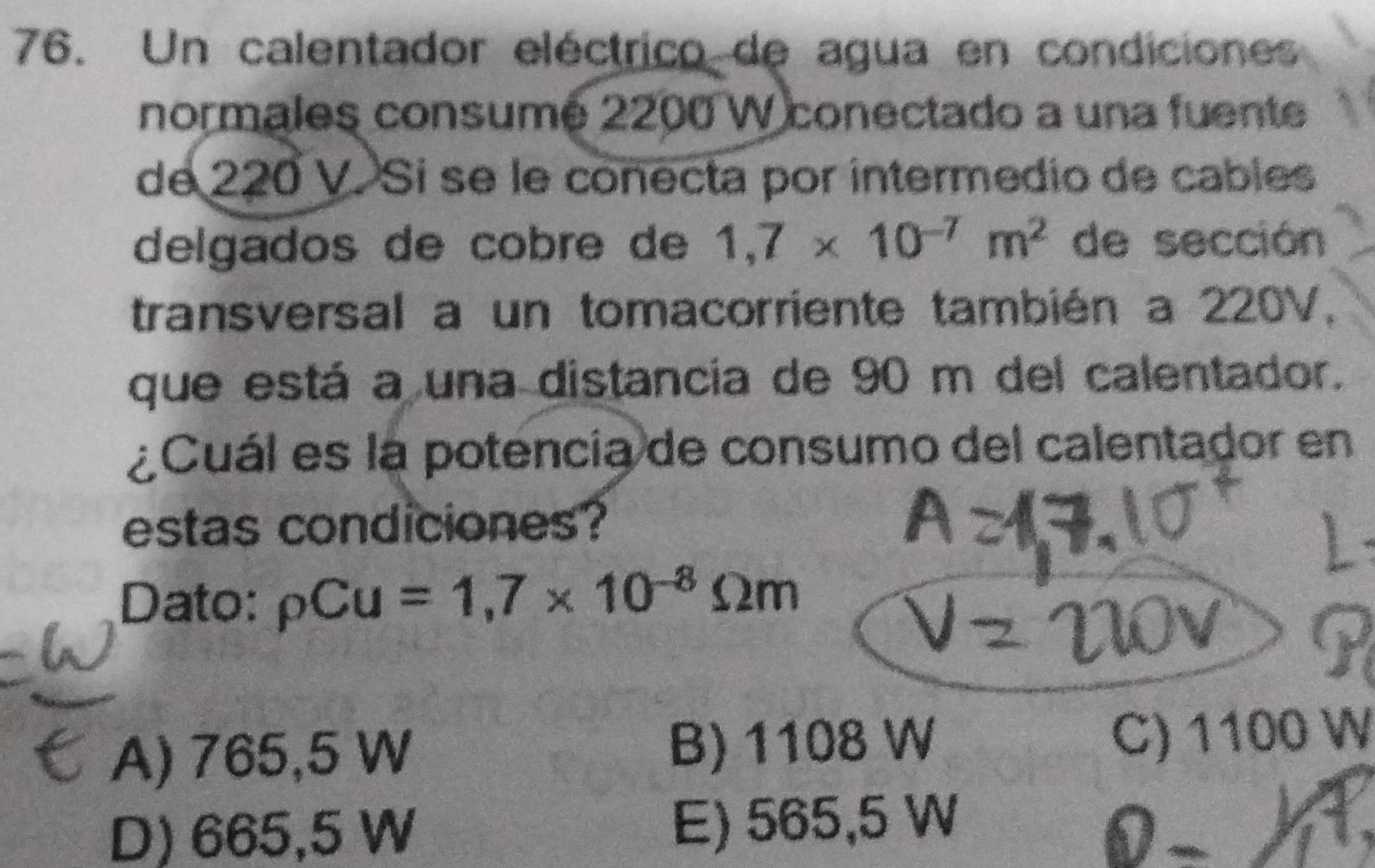 Un calentador eléctrico de agua en condiciones
normales consumé 2200 W conectado a una fuente
de 220 V. Si se le conecta por intermedio de cables
delgados de cobre de 1,7* 10^(-7)m^2 de sección
transversal a un tomacorriente también a 220V,
que está a una distancia de 90 m del calentador.
¿Cuál es la potencia de consumo del calentador en
estas condiciones?
Dato: rho Cu=1,7* 10^(-8)Omega m
A) 765,5 W B) 1108 W C) 1100 W
D) 665,5 W E) 565,5 W