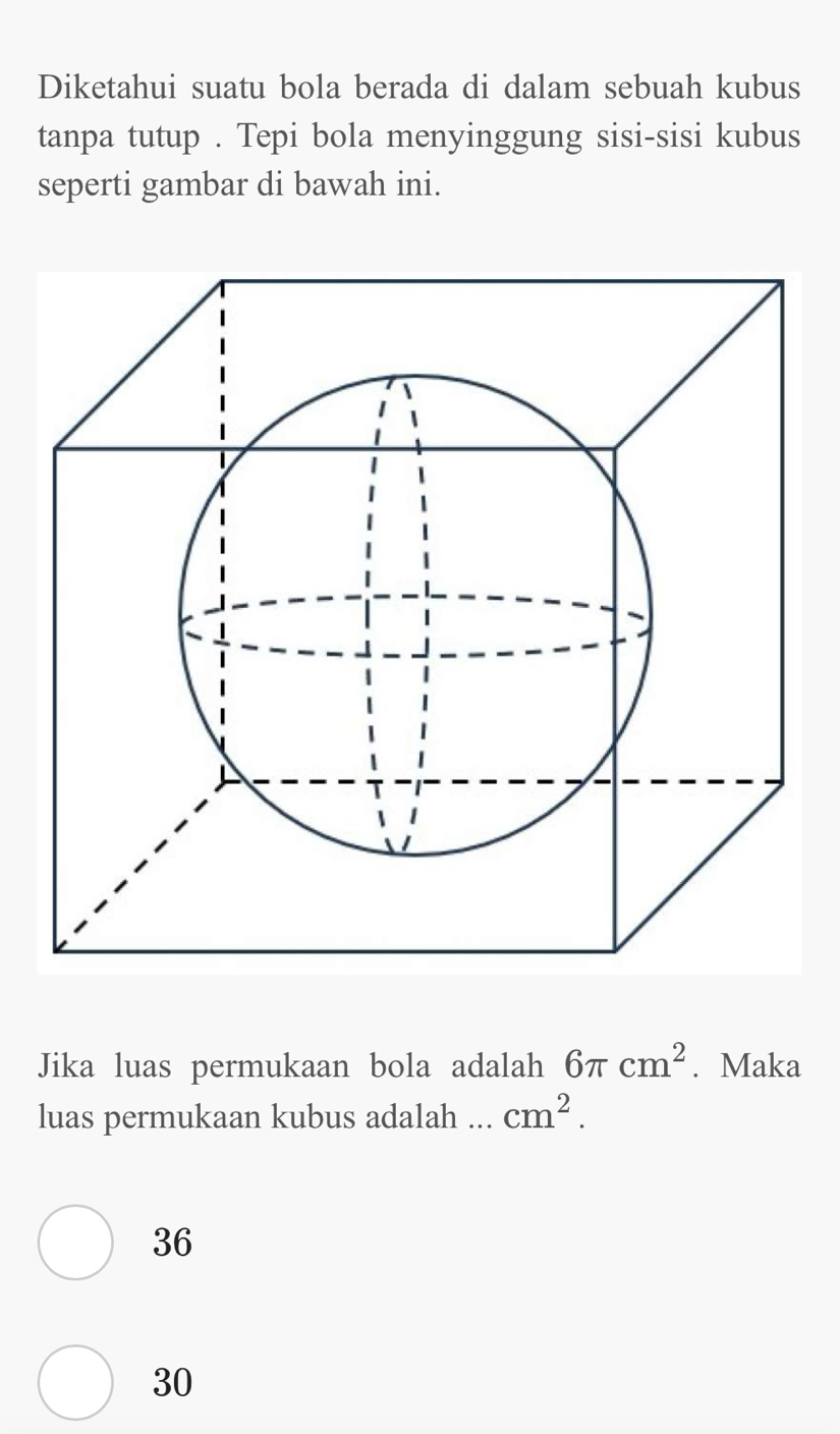 Diketahui suatu bola berada di dalam sebuah kubus
tanpa tutup . Tepi bola menyinggung sisi-sisi kubus
seperti gambar di bawah ini.
Jika luas permukaan bola adalah 6π cm^2. Maka
luas permukaan kubus adalah ... cm^2.
36
30