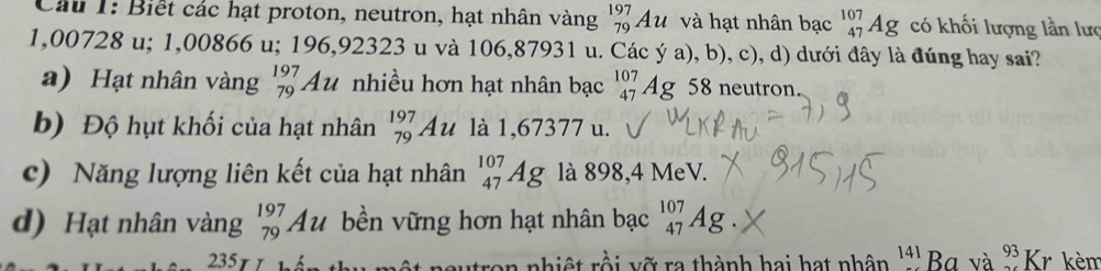 Biết các hạt proton, neutron, hạt nhân vàng beginarrayr 197 79endarray Au và hạt nhân bạc _(47)^(107)Ag có khối lượng lần lưc
1,00728 u; 1,00866 u; 196,92323 u và 106,87931 u. Các ý a), b), c), d) dưới đây là đúng hay sai?
a) Hạt nhân vàng _(79)^(197)Au nhiều hơn hạt nhân bạc _(47)^(107)Ag 58 neutron
b) Độ hụt khối của hạt nhân beginarrayr 197 79endarray Au là 1,67377 u.
c) Năng lượng liên kết của hạt nhân _(47)^(107)Ag là 898,4 MeV.
d) Hạt nhân vàng _(79)^(197)Au bền vững hơn hạt nhân bạc _(47)^(107)Ag
235 utron nhiệt rồi vỡ ra thành hai hạt nhân 141 Ba và ^93Kr kèm