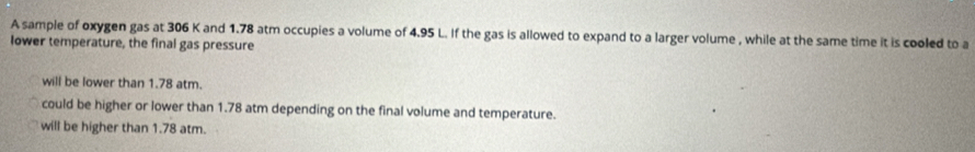 A sample of oxygen gas at 306 K and 1.78 atm occupies a volume of 4.95 L. If the gas is allowed to expand to a larger volume , while at the same time it is cooled to a
lower temperature, the final gas pressure
will be lower than 1.78 atm.
could be higher or lower than 1.78 atm depending on the final volume and temperature.
will be higher than 1.78 atm.