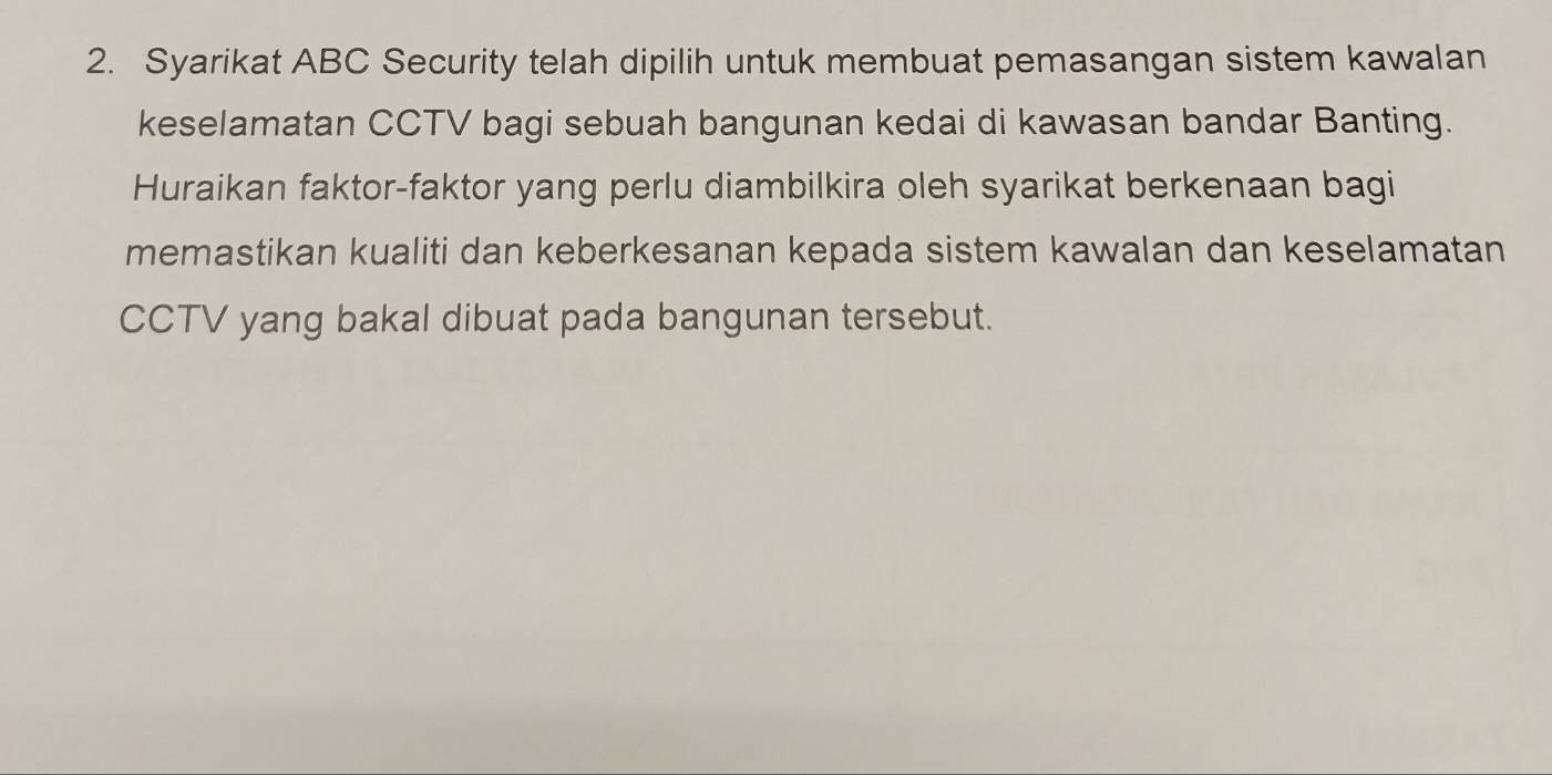 Syarikat ABC Security telah dipilih untuk membuat pemasangan sistem kawalan 
keselamatan CCTV bagi sebuah bangunan kedai di kawasan bandar Banting. 
Huraikan faktor-faktor yang perlu diambilkira oleh syarikat berkenaan bagi 
memastikan kualiti dan keberkesanan kepada sistem kawalan dan keselamatan 
CCTV yang bakal dibuat pada bangunan tersebut.