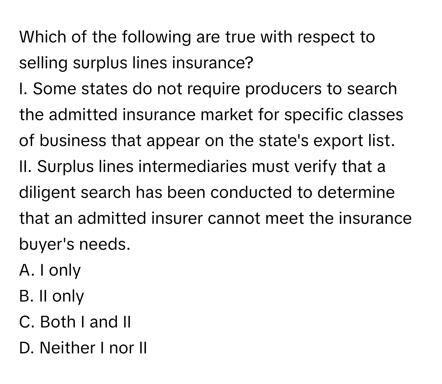 Which of the following are true with respect to selling surplus lines insurance?

I. Some states do not require producers to search the admitted insurance market for specific classes of business that appear on the state's export list. 
II. Surplus lines intermediaries must verify that a diligent search has been conducted to determine that an admitted insurer cannot meet the insurance buyer's needs. 
A. I only 
B. II only 
C. Both I and II 
D. Neither I nor II