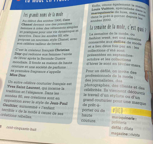 Enfin, citons également la maison 
Louis Vuitton, spécialisée dans la 
maroquinerie de luxe, mais aussi 
Les grands noms de la mode dans le prêt-à-porter depuis les 
Au début des années 1900, Coco 
Chanel devient une des premières années 2000. 
femmes à créer des vêtements simples La semaine de la mode, c'est quoi ? 
et pratiques pour une vie dynamique et La semaine de la mode, ou 
sportive. Dans les années 50, elle fashion week, est une semaine 
propose un nouveau style Chanel, avec consacrée aux défilés de mode 
son célèbre tailleur de tweed. 
et a lieu deux fois par an : les 
C'est le créateur français Christian collections d'été sont 
Dior qui redonne aux femmes l'envie présentées en septembre- 
de rêver après la Seconde Guerre octobre et les collections 
mondiale. Il fonde sa maison de haute d'hiver le sont en février-mars. 
couture et une société de parfums : 
sa première fragrance s'appelle Pour un défilé, on invite des 
Miss Dior. professionnels de la mode : 
des journalistes, des 
Un autre célèbre couturier français est photographes, des clients et des 
Yves Saint Laurent, qui incarne la célébrités. Ils viennent découvrir 
tradition et l'élégance. Dans les le travail d’un styliste ou d’un 
années 80, ses créations sont en grand couturier pour une marque 
opposition avec le style de Jean-Paul de prêt-à- 
Gaultier, surnommé « l'enfant porter ou de #DICO 
terrible » de la mode à cause de ses haute maroquinerie : 
créations rebelles. 
couture. pelleteria 
défilé : sfilata 
B cent-cînquante-huit magazine : rivista