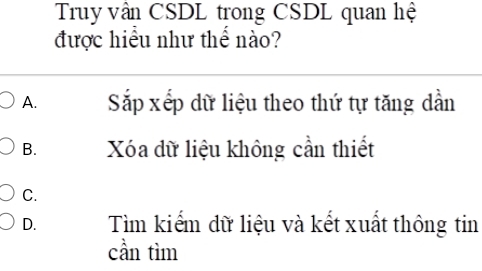 Truy vân CSDL trong CSDL quan hệ
được hiểu như thể nào?
A. Sắp xếp dữ liệu theo thứ tự tăng dần
B. Xóa dữ liệu không cần thiết
C.
D. Tìm kiếm dữ liệu và kết xuất thông tin
cần tìm