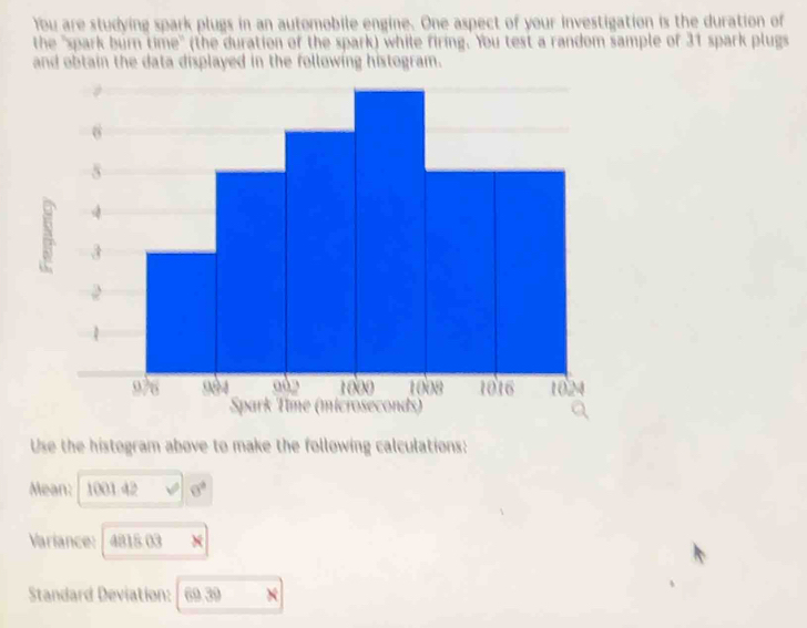 You are studying spark plugs in an automobile engine. One aspect of your investigation is the duration of 
the "spark burn time" (the duration of the spark) while firing. You test a random sample of 31 spark plugs 
and obtain the data displayed in the following histogram. 
Use the histogram above to make the following calculations: 
Mean: 1001 42 0°
Variance: 4818 03
Standard Deviation: 69.39