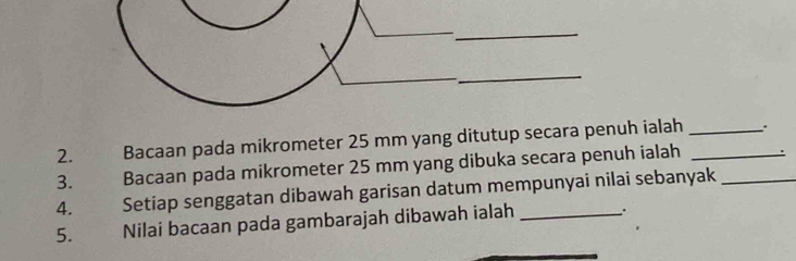 Bacaan pada mikrometer 25 mm yang ditutup secara penuh ialah_ 
3. Bacaan pada mikrometer 25 mm yang dibuka secara penuh ialah_ 
4. Setiap senggatan dibawah garisan datum mempunyai nilai sebanyak 
5. Nilai bacaan pada gambarajah dibawah ialah