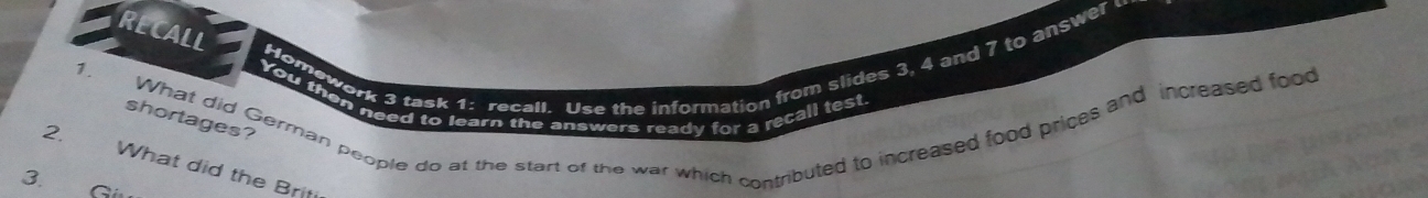 RECALL 
Homework 3 task 1: recall. Use the information from slides 3, 4 and 7 to answer 
1. 
You then need to learn the answers ready for a recall test 
What did German people do at the start of the war which contributed to increased food prices and increased food 
shortages? 
2. What did the Briti 
3. Giu