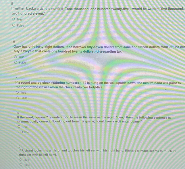 If written backwards, the number, "one thousand, one hundred twenty-five," would be written "five thousand,
two hundred eleven."
True
False
6
Gary has only forty-eight dollars. If he borrows fifty-seven dollars from Jane and fifteen dollars from Jill, he car
buy a bicycle that costs one hundred twenty dollars, (disregarding tax.)
True
False
7
If a round analog clock featuring numbers 1-12 is hung on the wall upside down, the minute hand will point to
the right of the viewer when the clock reads two forty-five.
True
False
8
If the word, "quane," is understood to mean the same as the word, "den," then the following sentence is
grammatically correct: "Looking out from my quane, I could see a wolf enter quane."
True
False
9
If Richard looks into a mirror and touches his left ear with his right hand, Richard's image seems to touch its
right ear with its left hand.
True
Faise