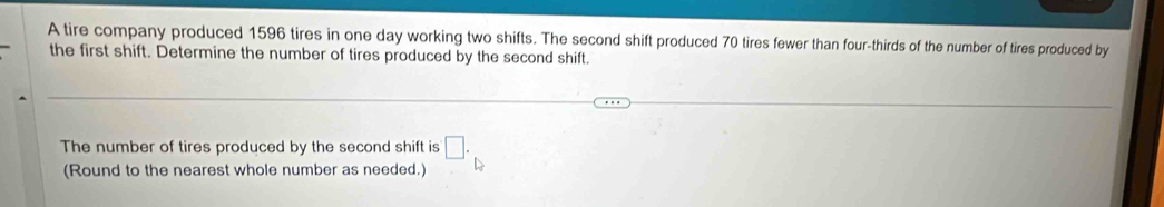 A tire company produced 1596 tires in one day working two shifts. The second shift produced 70 tires fewer than four-thirds of the number of tires produced by 
the first shift. Determine the number of tires produced by the second shift. 
The number of tires produced by the second shift is □. 
(Round to the nearest whole number as needed.) △