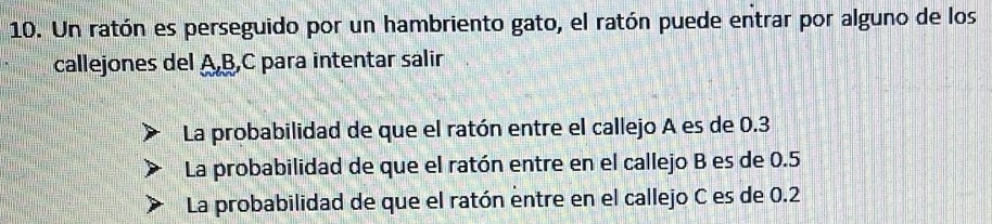 Un ratón es perseguido por un hambriento gato, el ratón puede entrar por alguno de los
callejones del A, B, C para intentar salir
La probabilidad de que el ratón entre el callejo A es de 0.3
La probabilidad de que el ratón entre en el callejo B es de 0.5
La probabilidad de que el ratón entre en el callejo C es de 0.2