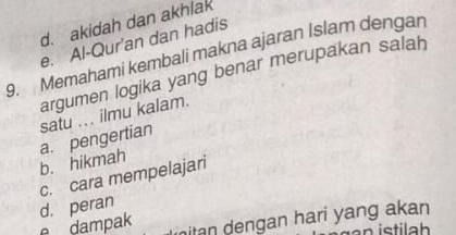 d. akidah dan akhlak
e. Al-Quran dan hadis
9. Memahami kembali makna ajaran Islam dengan
argumen logika yang benar merupakan salah
satu ... ilmu kalam.
a. pengertian b. hikmah
c. cara mempelajari
d. peran
e dampak nitan dengan hari yang akan