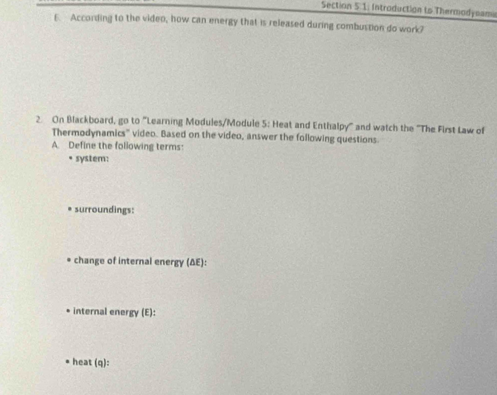 Introduction to Thermodyoama 
6. According to the video, how can energy that is released during combustion do work? 
2. On Blackboard, go to "Learning Modules/Module 5: Heat and Enthalpy" and watch the "The First Law of 
Thermodynamics" video. Based on the video, answer the following questions. 
A Define the following terms: 
system: 
* surroundings: 
* change of internal energy (ΔE): 
internal energy (E): 
heat (q):