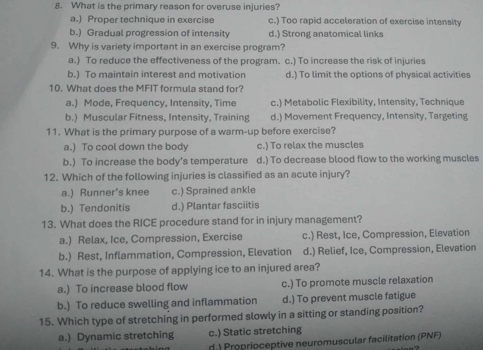 What is the primary reason for overuse injuries?
a.) Proper technique in exercise c.) Too rapid acceleration of exercise intensity
b.) Gradual progression of intensity d.) Strong anatomical links
9. Why is variety important in an exercise program?
a.) To reduce the effectiveness of the program. c.) To increase the risk of injuries
b.) To maintain interest and motivation d.) To limit the options of physical activities
10. What does the MFIT formula stand for?
a.) Mode, Frequency, Intensity, Time c.) Metabolic Flexibility, Intensity, Technique
b.) Muscular Fitness, Intensity, Training d.) Movement Frequency, Intensity, Targeting
11. What is the primary purpose of a warm-up before exercise?
a.) To cool down the body c.) To relax the muscles
b.) To increase the body’s temperature d.) To decrease blood flow to the working muscles
12. Which of the following injuries is classified as an acute injury?
a.) Runner’s knee c.) Sprained ankle
b.) Tendonitis d.) Plantar fasciitis
13. What does the RICE procedure stand for in injury management?
a.) Relax, Ice, Compression, Exercise c.) Rest, Ice, Compression, Elevation
b.) Rest, Inflammation, Compression, Elevation d.) Relief, Ice, Compression, Elevation
14. What is the purpose of applying ice to an injured area?
a.) To increase blood flow c.) To promote muscle relaxation
b.) To reduce swelling and inflammation d.) To prevent muscle fatigue
15. Which type of stretching in performed slowly in a sitting or standing position?
a.) Dynamic stretching c.) Static stretching
d.) Proprioceptive neuromuscular facilitation (PNF)