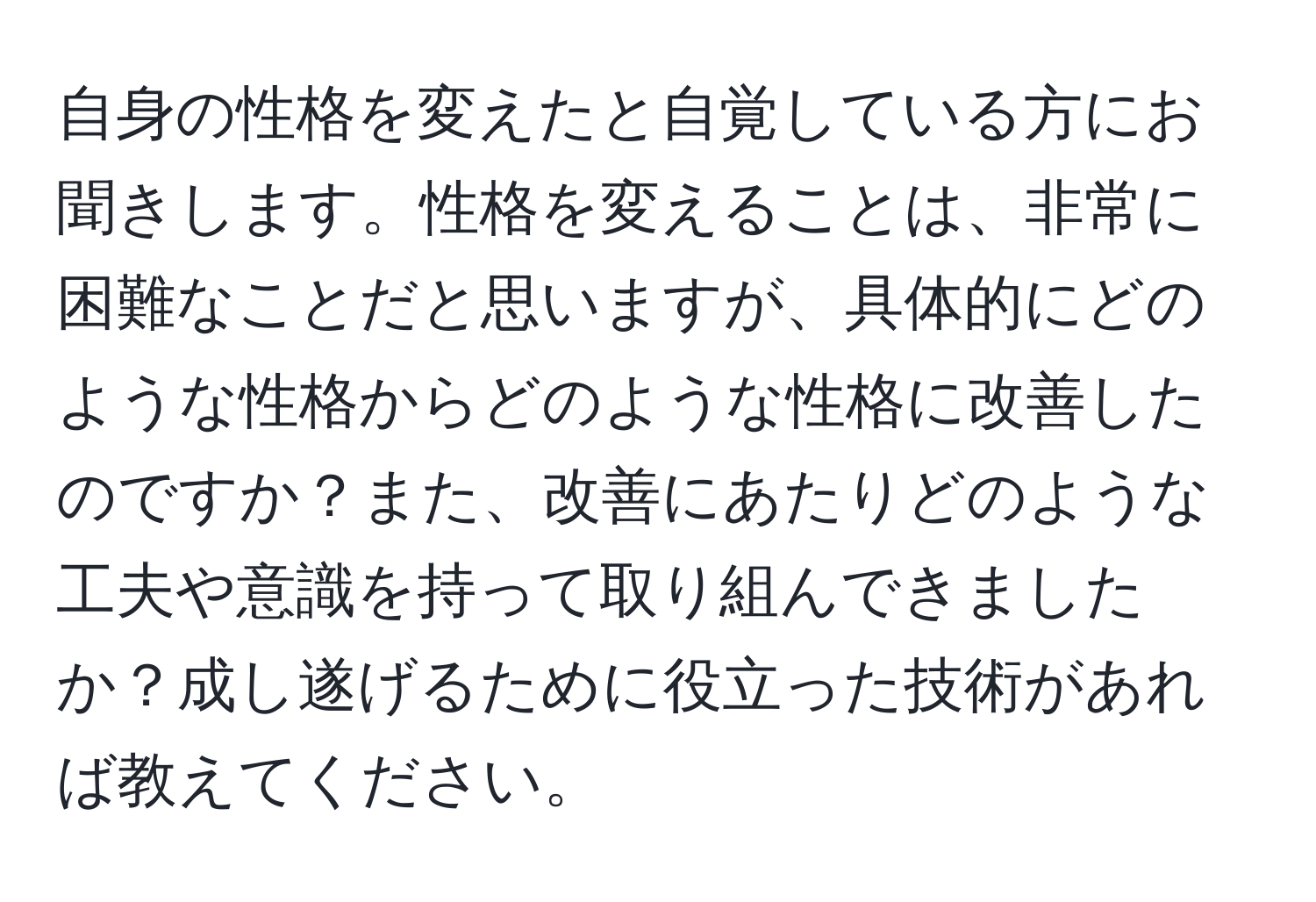 自身の性格を変えたと自覚している方にお聞きします。性格を変えることは、非常に困難なことだと思いますが、具体的にどのような性格からどのような性格に改善したのですか？また、改善にあたりどのような工夫や意識を持って取り組んできましたか？成し遂げるために役立った技術があれば教えてください。