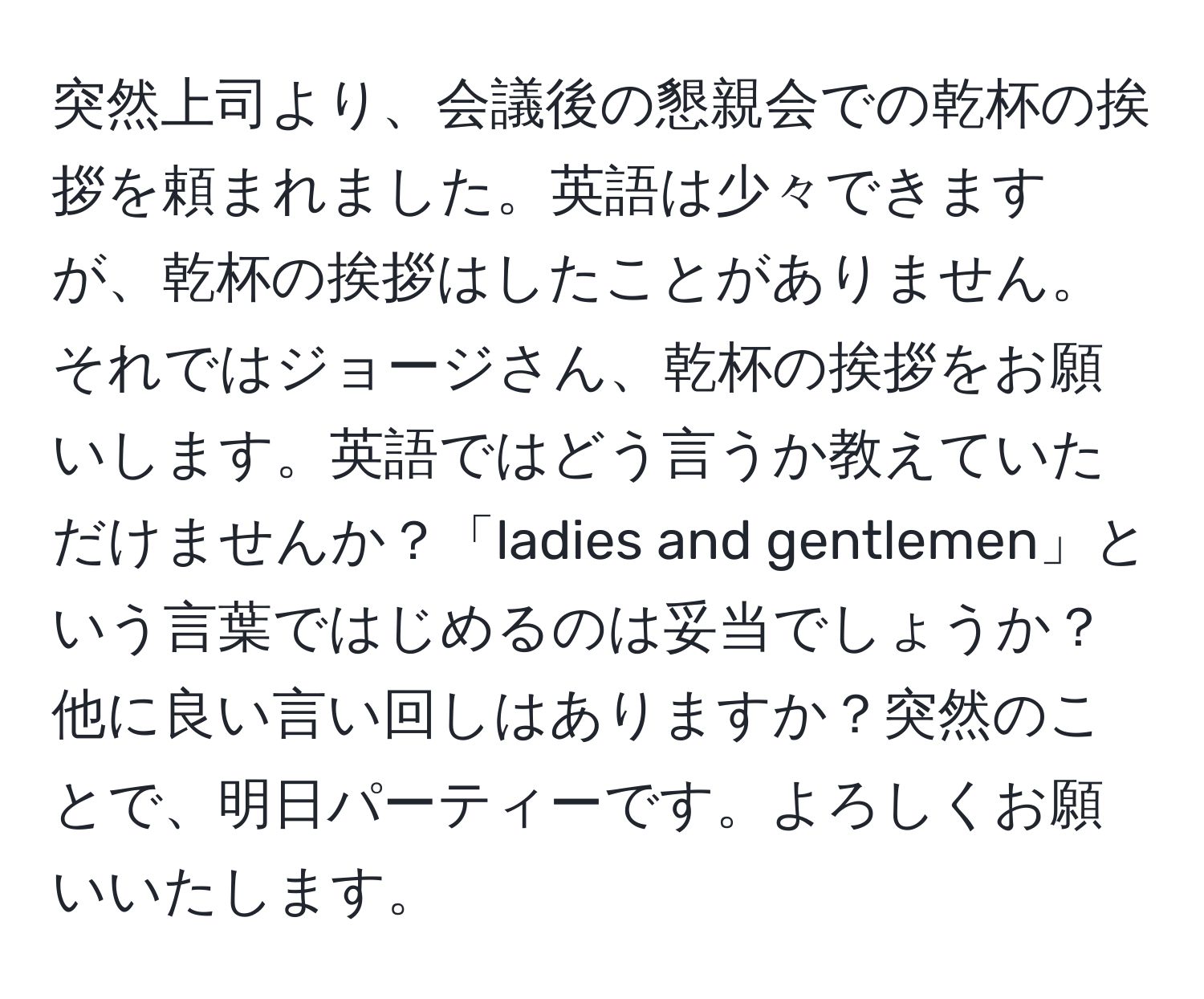 突然上司より、会議後の懇親会での乾杯の挨拶を頼まれました。英語は少々できますが、乾杯の挨拶はしたことがありません。それではジョージさん、乾杯の挨拶をお願いします。英語ではどう言うか教えていただけませんか？「ladies and gentlemen」という言葉ではじめるのは妥当でしょうか？他に良い言い回しはありますか？突然のことで、明日パーティーです。よろしくお願いいたします。