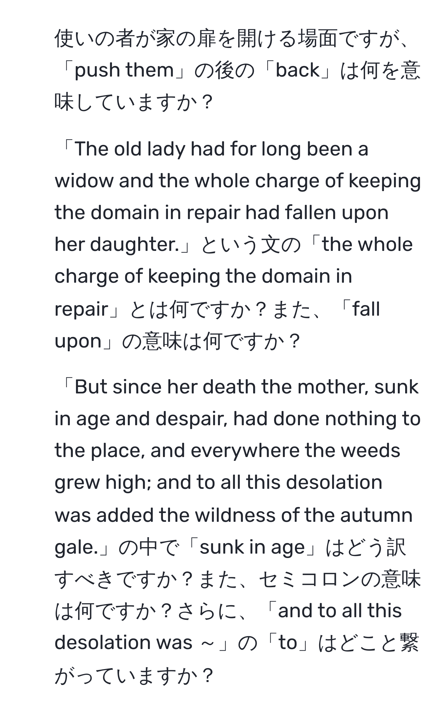 使いの者が家の扉を開ける場面ですが、「push them」の後の「back」は何を意味していますか？

2) 「The old lady had for long been a widow and the whole charge of keeping the domain in repair had fallen upon her daughter.」という文の「the whole charge of keeping the domain in repair」とは何ですか？また、「fall upon」の意味は何ですか？

3) 「But since her death the mother, sunk in age and despair, had done nothing to the place, and everywhere the weeds grew high; and to all this desolation was added the wildness of the autumn gale.」の中で「sunk in age」はどう訳すべきですか？また、セミコロンの意味は何ですか？さらに、「and to all this desolation was ～」の「to」はどこと繋がっていますか？