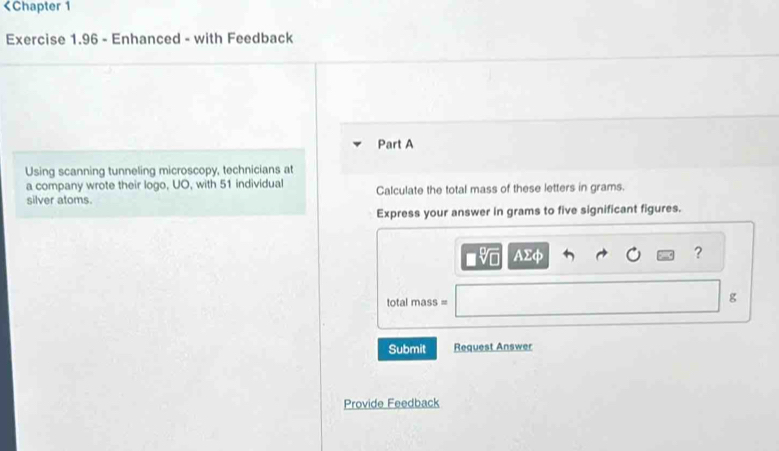 51 individual 
silver atoms. Calculate the total mass of these letters in grams. 
Express your answer in grams to five significant figures.
AΣφ ? 
total mass =
g
Submit Request Answer 
Provide Feedback