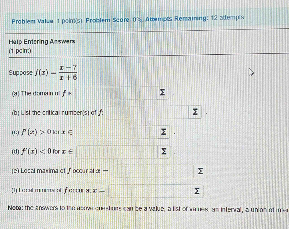 Problem Value: 1 point(s). Problem Score: 0%. Attempts Remaining: 12 attempts. 
Help Entering Answers 
(1 point) 
Suppose f(x)= (x-7)/x+6 . 
(a) The domain of f is Σ
(b) List the critical number(s) of ƒ: Σ
(c) f'(x)>0 for x∈
(d) f'(x)<0</tex> for x∈ Σ
(e) Local maxima of f occur at x=□ sumlimits
10°
(f) Local minima of f occur at x=□ sumlimits
Note: the answers to the above questions can be a value, a list of values, an interval, a union of inter