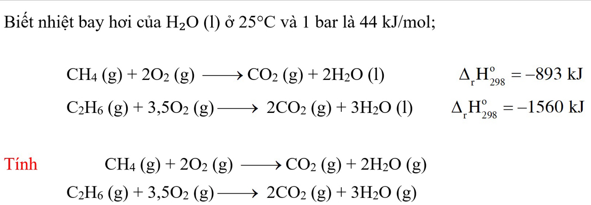 Biết nhiệt bay hơi của H_2O(l) Ở 25°C và 1 bar là 44 kJ/mol;
CH_4(g)+2O_2(g)to CO_2(g)+2H_2O(l)
△ _rH_(298)°=-893kJ
C_2H_6(g)+3,5O_2(g)to 2CO_2(g)+3H_2O(l) △ _rH_(298)°=-1560kJ
Tính CH_4(g)+2O_2(g)to CO_2(g)+2H_2O(g)
C_2H_6(g)+3,5O_2(g)to 2CO_2(g)+3H_2O(g)