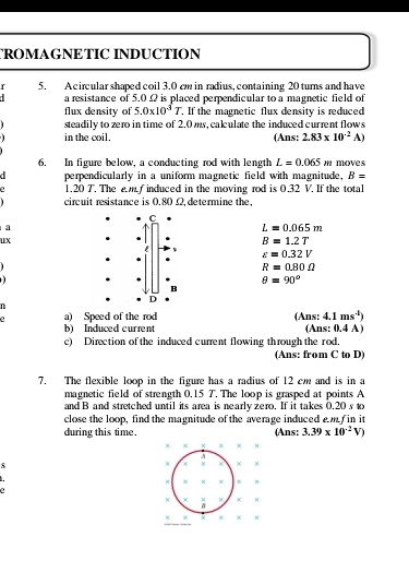 TROMAGNETIC INDUCTION 
r 5. A circular shaped coil 3.0 cm in radius, containing 20 turns and have 
a resistance of 5,0Ω is placed perpendicular to a magnetic field of 
flux density of 5.0* 10^3T. . If the magnetic flux density is reduced 
steadily to zero in time of 2.0 ms, calculate the induced current flows 
in the coil. (Ans: 2.83* 10^(-2)A)
6. In figure below, a conducting rod with length L=0.065m moves 
d perpendicularly in a uniform magnetic field with magnitude. B=
2 1.20 T. The em f induced in the moving rod is 0.32 V. If the total 
circuit resistance is 0.80 Ω,determine the, 
a
L=0.065m
ux
B=1.2T
varepsilon =0.32V

R=0.80Omega

θ =90°
n 
2 a) Speed of the rod (Ans: 4.1ms^4)
b) Induced current (Ans: 0.4 A) 
c) Direction of the induced current flowing through the rod. 
(Ans: from C to D) 
7. The flexible loop in the figure has a radius of 12 cm and is in a 
magnetic field of strength 0.15 T. The loop is grasped at points A
and B and stretched until its area is nearly zero. If it takes 0.20 s to 
close the loop, find the magnitude of the average induced e f in it 
during this time. (Ans: 3.39* 10^(-2)V)
× x x x ×
χ ×
× x x × x ×
x
× × × ×