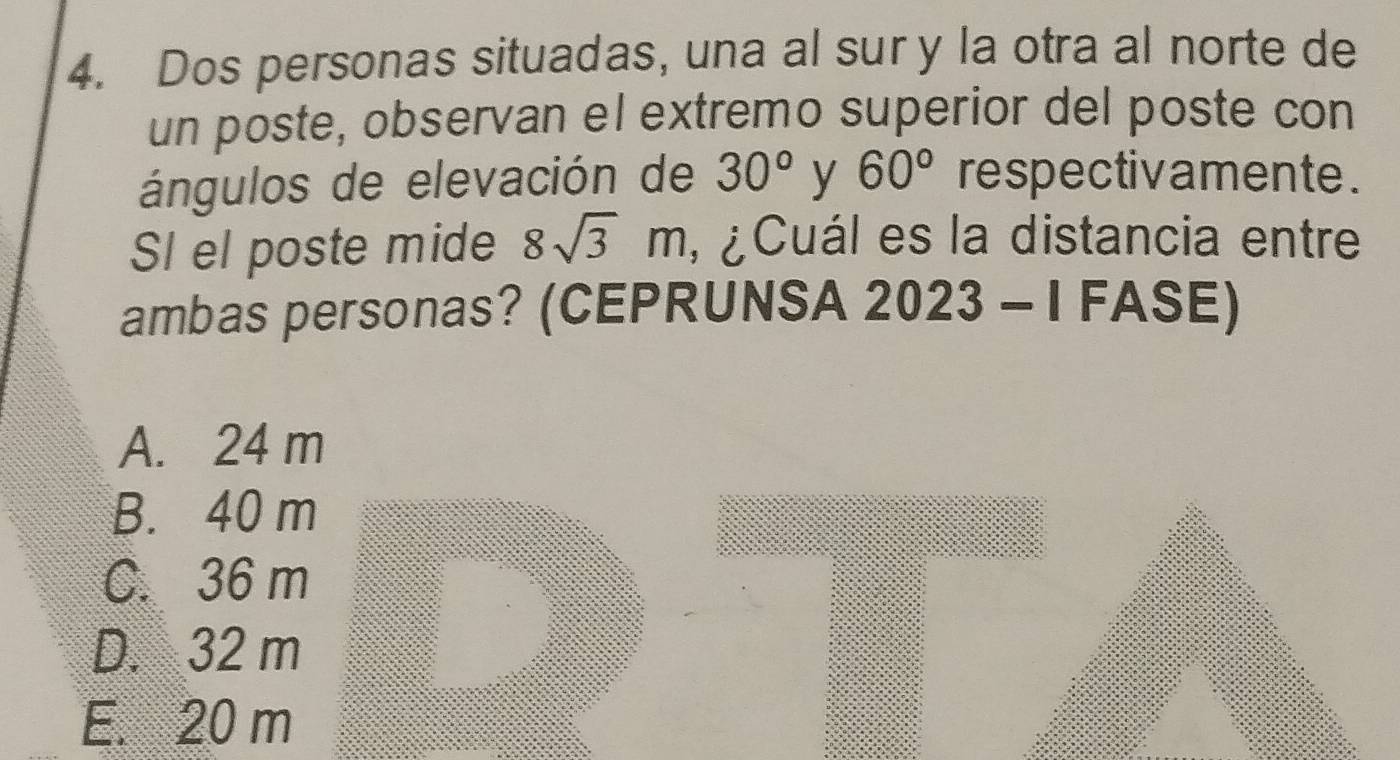 Dos personas situadas, una al sur y la otra al norte de
un poste, observan el extremo superior del poste con
ángulos de elevación de 30° y 60° respectivamente .
SI el poste mide 8sqrt(3)m , ¿Cuál es la distancia entre
ambas personas? (CEPRUNSA 2023 - I FASE)
A. 24 m
B. 40 m
C. 36 m
D. 32 m
E. 20 m