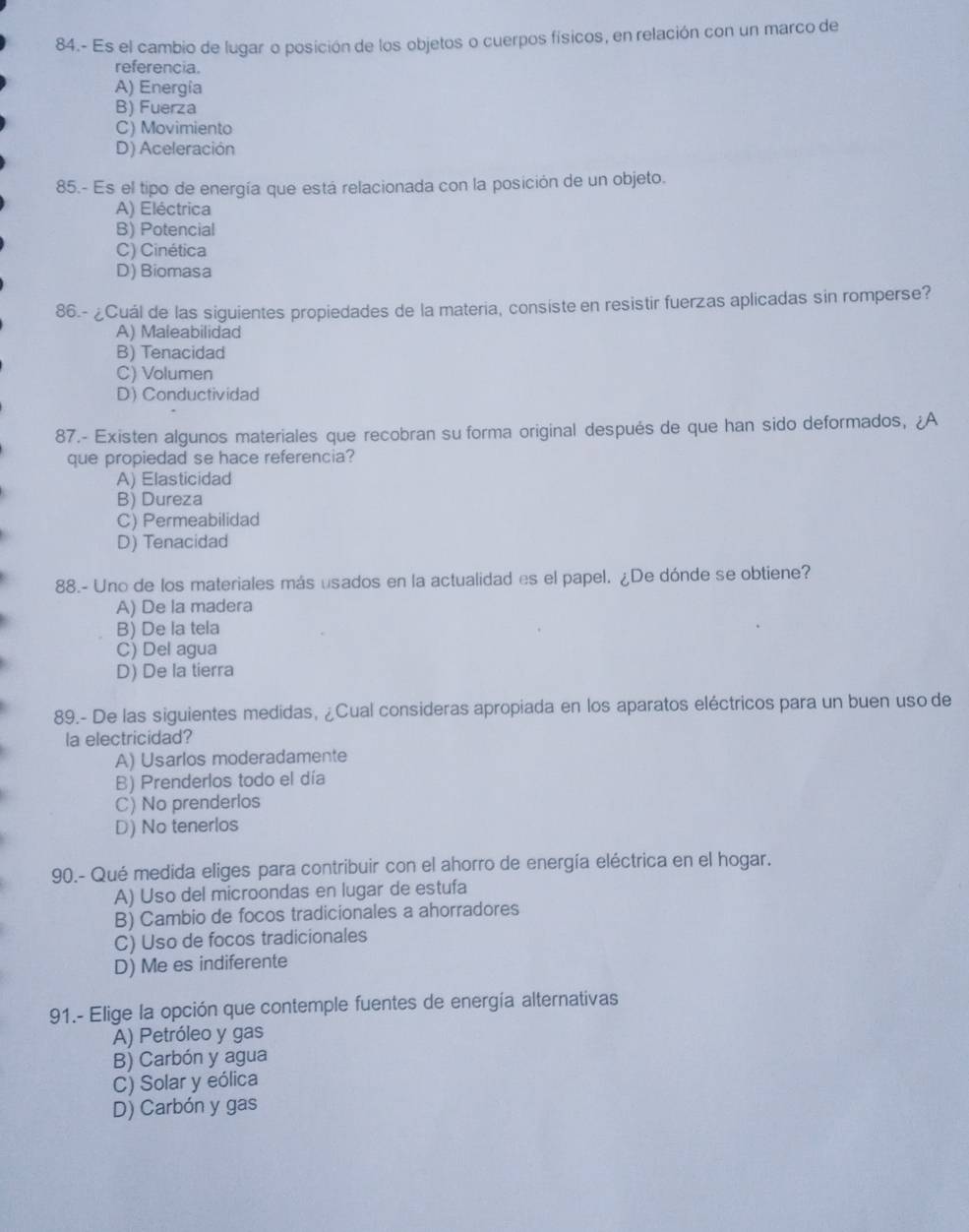 84.- Es el cambio de lugar o posición de los objetos o cuerpos físicos, en relación con un marco de
referencia.
A) Energia
B) Fuerza
C) Movimiento
D) Aceleración
85.- Es el tipo de energía que está relacionada con la posición de un objeto.
A) Eléctrica
B) Potencial
C) Cinética
D) Biomasa
86.- ¿Cuál de las siguientes propiedades de la materia, consiste en resistir fuerzas aplicadas sin romperse?
A) Maleabilidad
B) Tenacidad
C) Volumen
D) Conductividad
87.- Existen algunos materiales que recobran su forma original después de que han sido deformados, iA
que propiedad se hace referencia?
A) Elasticidad
B) Dureza
C) Permeabilidad
D) Tenacidad
88.- Uno de los materiales más usados en la actualidad es el papel. ¿De dónde se obtiene?
A) De la madera
B) De la tela
C) Del agua
D) De la tierra
89.- De las siguientes medidas, ¿Cual consideras apropiada en los aparatos eléctricos para un buen uso de
la electricidad?
A) Usarlos moderadamente
B) Prenderlos todo el día
C) No prenderlos
D) No tenerlos
90.- Qué medida eliges para contribuir con el ahorro de energía eléctrica en el hogar.
A) Uso del microondas en lugar de estufa
B) Cambio de focos tradicionales a ahorradores
C) Uso de focos tradicionales
D) Me es indiferente
91.- Elige la opción que contemple fuentes de energía alternativas
A) Petróleo y gas
B) Carbón y agua
C) Solar y eólica
D) Carbón y gas