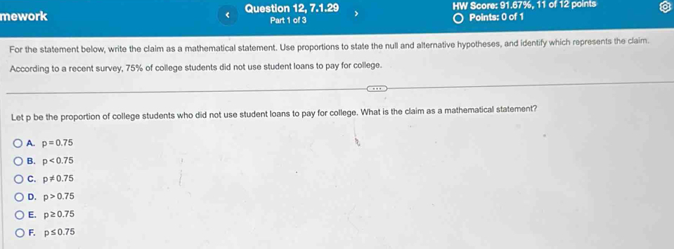 mework < Question 12, 7.1.29 HW Score: 91.67%, 11 of 12 points
Part 1 of 3 Points: 0 of 1
For the statement below, write the claim as a mathematical statement. Use proportions to state the null and alternative hypotheses, and identify which represents the claim.
According to a recent survey,  75% of college students did not use student loans to pay for college.
Let p be the proportion of college students who did not use student loans to pay for college. What is the claim as a mathematical statement?
A. p=0.75
B. p<0.75
C. p!= 0.75
D. p>0.75
E. p≥ 0.75
F. p≤ 0.75