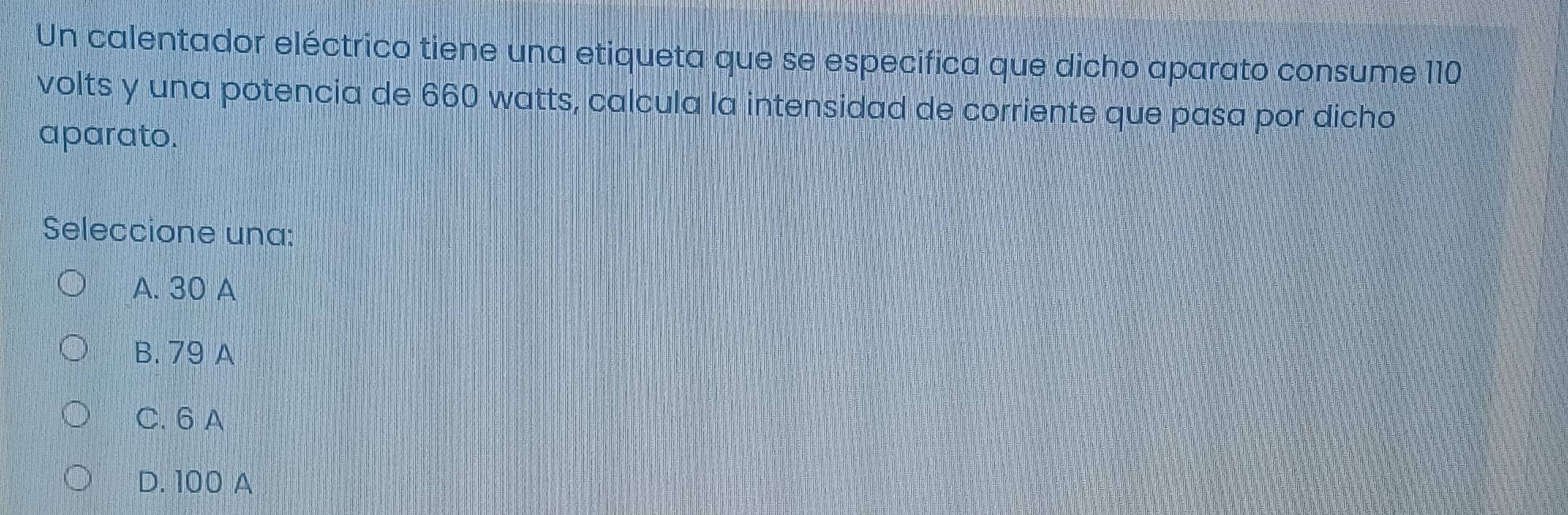 Un calentador eléctrico tiene una etiqueta que se especifica que dicho aparato consume 110
volts y una potencia de 660 watts, calcula la intensidad de corriente que pasa por dicho
aparato.
Seleccione una:
A. 30 A
B. 79 A
C. 6 A
D. 100 A