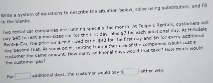 Write a system of equations to describe the situation below, solve using substitution, and fill 
in the blanks. 
Two rental car companies are running specials this month. At Felipe's Rentals, customers will 
pay $42 to rent a mid-sized car for the first day, plus $7 for each additional day. At Hillsdale 
Rent-a-Car, the price for a mid-sized car is $43 for the first day and $6 for every additional
day beyond that. At some point, renting from either one of the companies would cost a 
customer the same amount. How many additional days would that take? How much would 
the customer pay? 
For □ additional days, the customer would pay . □ either way.