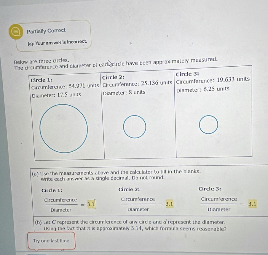 Partially Correct
(a): Your answer is incorrect.
Below are three circles.
approximately measured.
(a) Use the measurements above and the calculator to fill in the blanks.
Write each answer as a single decimal. Do not round.
Circle 1: Circle 2: Circle 3:
 Circumference/Diameter =3.1  Circumference/Diameter =3.1  Circumference/Diameter =_ 3.1
(b) Let C represent the circumference of any circle and d represent the diameter.
Using the fact that π is approximately 3.14, which formula seems reasonable?
Try one last time