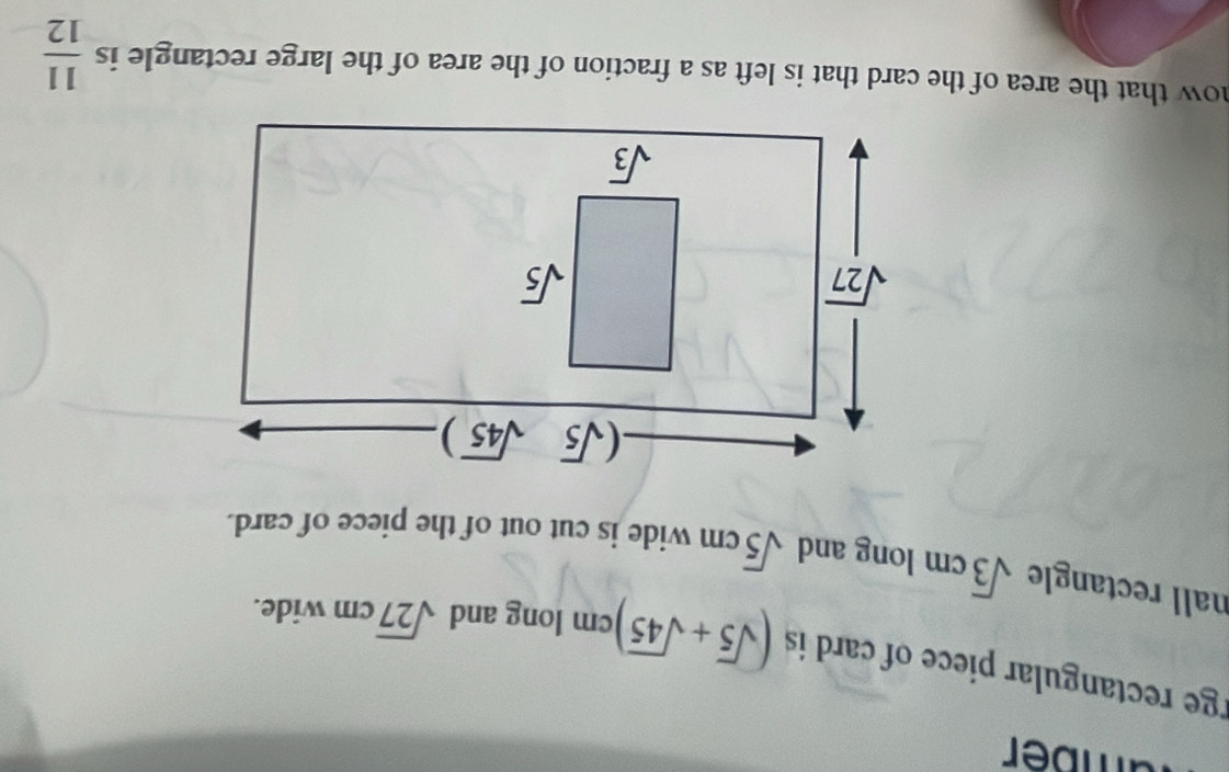 amber
rge rectangular piece of card is (sqrt(5)+sqrt(45)) cm long and sqrt(27)cm wide.
nall rectangle sqrt(3)cm long and sqrt(5)cm wide is cut out of the piece of card.
now that the area of the card that is left as a fraction of the area of the large rectangle is  11/12 