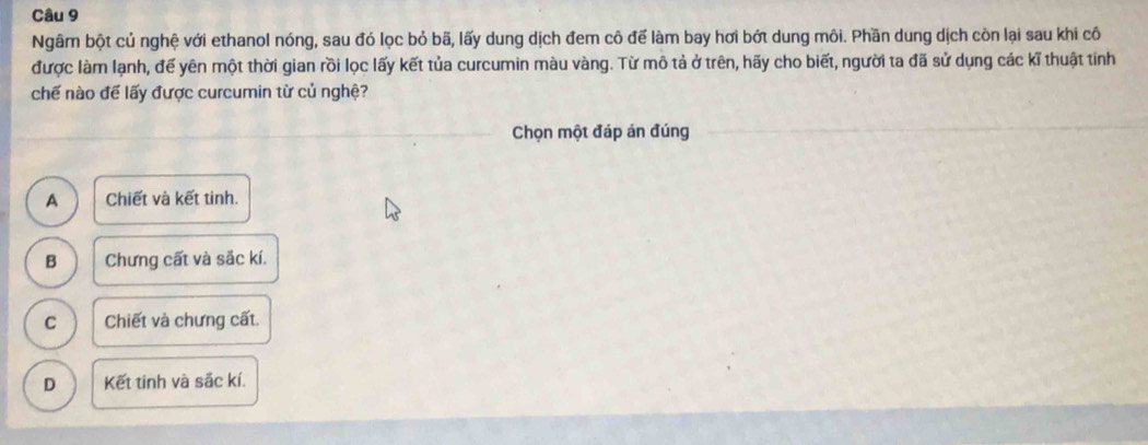 Ngâm bột củ nghệ với ethanol nóng, sau đó lọc bỏ bã, lấy dung dịch đem cô để làm bay hơi bớt dung môi. Phần dung dịch còn lại sau khi cô
được làm lạnh, đế yên một thời gian rồi lọc lấy kết tủa curcumin màu vàng. Từ mô tả ở trên, hãy cho biết, người ta đã sử dụng các kĩ thuật tính
chế nào để lấy được curcumin từ củ nghệ?
Chọn một đáp án đúng
A Chiết và kết tinh.
B Chưng cất và sắc kí.
C Chiết và chưng cất.
D Kết tinh và sắc kí.