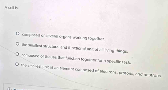 A cell is
composed of several organs working together.
the smallest structural and functional unit of all living things.
composed of tissues that function together for a specific task.
the smallest unit of an element composed of electrons, protons, and neutrons.