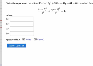 Write the equation of the ellipse 36x^2+16y^2+288x+64y+64=0 in standard form
frac (x-h)^2a^2+frac (y-k)^2b^2=1, 
where:
h=□
k=□
a=□
b=□
Question Help: Video 1 + Video 2
Submit Question