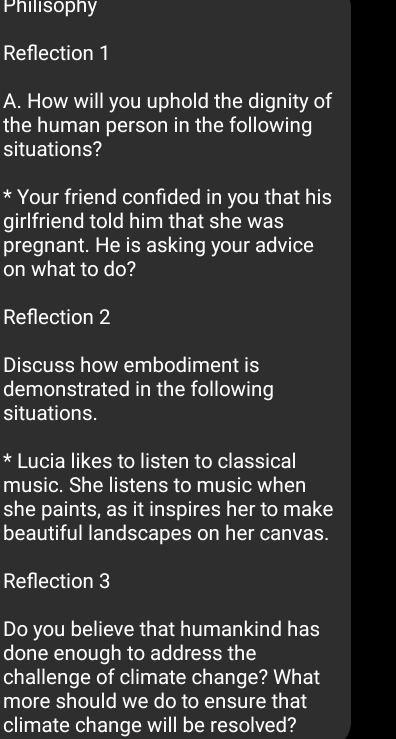 Philisophy 
Reflection 1 
A. How will you uphold the dignity of 
the human person in the following 
situations? 
* Your friend confided in you that his 
girlfriend told him that she was 
pregnant. He is asking your advice 
on what to do? 
Reflection 2 
Discuss how embodiment is 
demonstrated in the following 
situations. 
* Lucia likes to listen to classical 
music. She listens to music when 
she paints, as it inspires her to make 
beautiful landscapes on her canvas. 
Reflection 3 
Do you believe that humankind has 
done enough to address the 
challenge of climate change? What 
more should we do to ensure that 
climate change will be resolved?