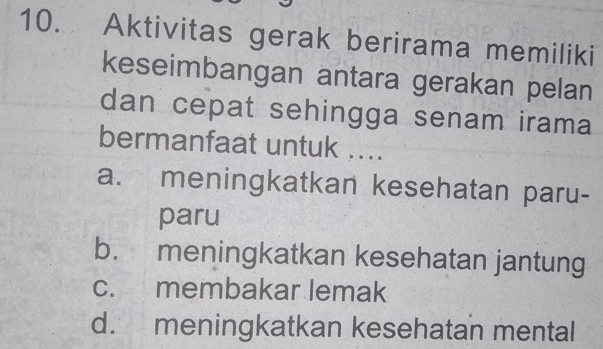 Aktivitas gerak berirama memiliki
keseimbangan antara gerakan pelan
dan cepat sehingga senam irama
bermanfaat untuk ....
a. meningkatkan kesehatan paru-
paru
b. meningkatkan kesehatan jantung
c. membakar lemak
d. meningkatkan kesehatan mental