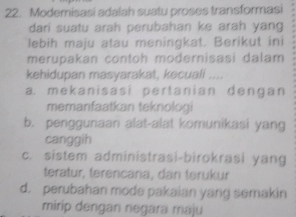 Modemisasi adalah suatu proses transformasi
dari suatu arah perubahan ke arah yang
lebih maju atau meningkat. Berikut ini
merupakan contoh modernisasi dalam
kehidupan masyarakat, kecuali ....
a. mekanisasí pertanian dengan
memanfaatkan teknologi
b. penggunaan alat-alat komunikasi yang
canggih
c. sistem administrasi-birokrasi yang
teratur, terencana, dan terukur
d. perubahan mode pakaian yang semakin
mirip dengan negara maju