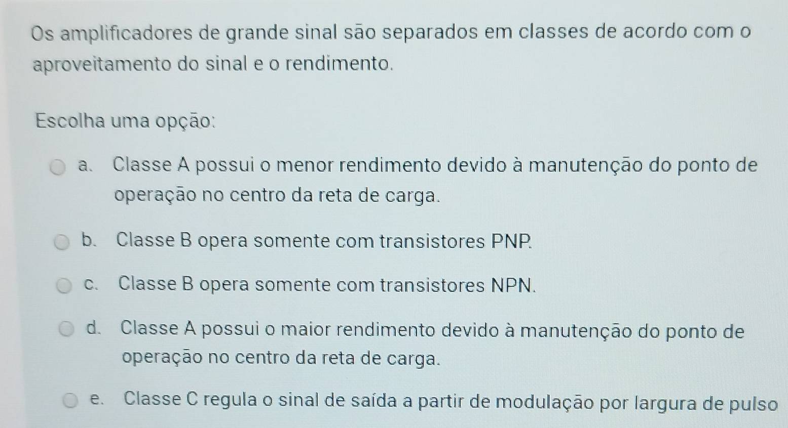 Os amplificadores de grande sinal são separados em classes de acordo com o
aproveitamento do sinal e o rendimento.
Escolha uma opção:
a. Classe A possui o menor rendimento devido à manutenção do ponto de
operação no centro da reta de carga.
b. Classe B opera somente com transistores PNP.
c. Classe B opera somente com transistores NPN.
d. Classe A possui o maior rendimento devido à manutenção do ponto de
operação no centro da reta de carga.
e. Classe C regula o sinal de saída a partir de modulação por largura de pulso