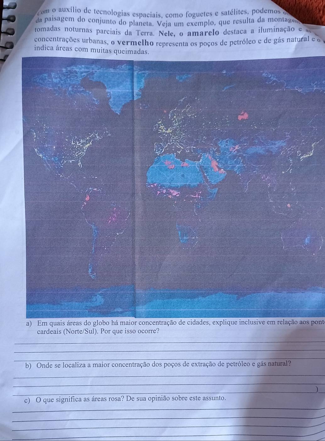 com o auxílio de tecnologias espaciais, como foguetes e satélites, podemos e 
da paisagem do conjunto do planeta. Veja um exemplo, que resulta da montage 
tomadas noturnas parciais da Terra. Nele, o amarelo destaca a iluminação e 
concentrações urbanas, o vermelho representa os poços de petróleo e de gás natural e o 
indica áreas 
a) Em quais áreas do globo há maior concentração de cidades, explique inclusive em relação aos ponte 
cardeais (Norte/Sul). Por que isso ocorre? 
_ 
_ 
_ 
b) Onde se localiza a maior concentração dos poços de extração de petróleo e gás natural? 
_ 
_ 
__ 
) 
_ 
c) O que significa as áreas rosa? De sua opinião sobre este assunto. 
_ 
_ 
_